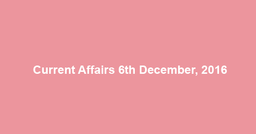 Current affairs 6th December, 2016