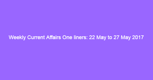 Weekly Current Affairs One liners: 22 May to 27 May 2017