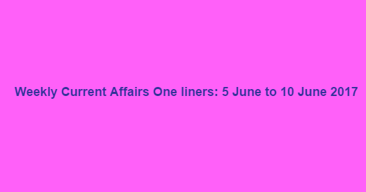 Weekly Current Affairs One liners: 5 June to 10 June 2017