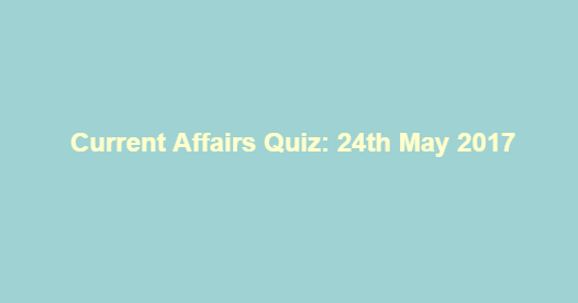 Current Affairs Quiz: 24th May 2017
