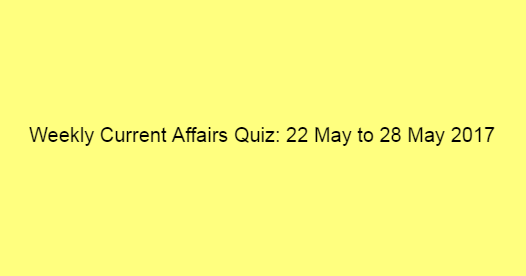 Weekly Current Affairs Quiz: 22 May to 28 May 2017