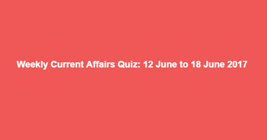 Weekly Current Affairs Quiz: 12 June to 18 June 2017