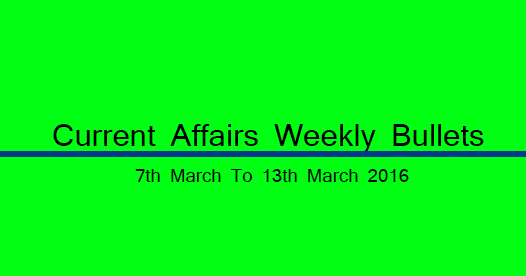 Current Affairs Weekly Bullets (7th to 13th March, 2016) Current Affairs Weekly Bullets (7th to 13th March, 2016)