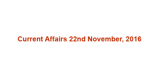 Current affairs 22nd November, 2016 Current affairs 22nd November, 2016