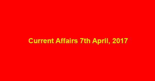 Current Affairs 7th April, 2017 Current Affairs 7th April, 2017