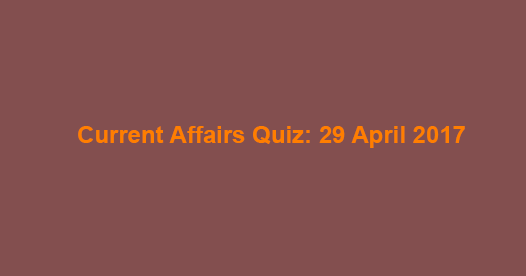 Current Affairs Quiz: 29 April 2017 Current Affairs Quiz: 29 April 2017