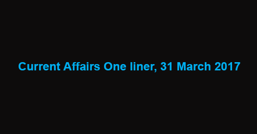 Current Affairs One liner, 31 March 2017 Current Affairs One liner, 31 March 2017