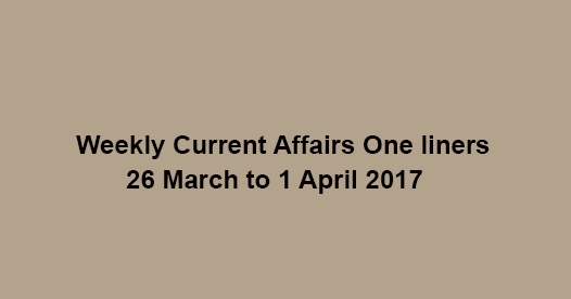 Weekly Current Affairs One liners, 26 March to 1 April 2017 Weekly Current Affairs One liners, 26 March to 1 April 2017