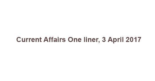 Current Affairs One liner, 3 April 2017 Current Affairs One liner, 3 April 2017