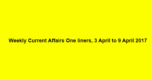 Weekly Current Affairs One liners, 3 April to 9 April 2017
