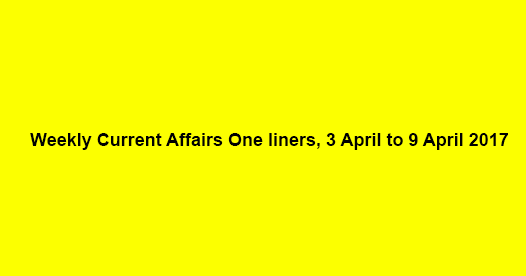 Weekly Current Affairs One liners, 3 April to 9 April 2017 Weekly Current Affairs One liners, 3 April to 9 April 2017