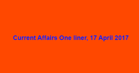 Current Affairs One liner, 17 April 2017 Current Affairs One liner, 17 April 2017