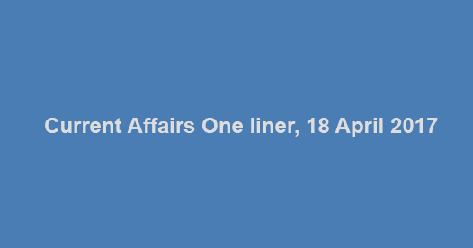 Current Affairs One liner, 18 April 2017