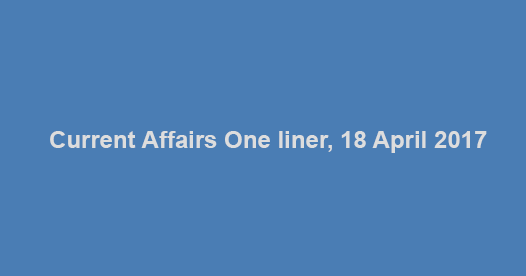 Current Affairs One liner, 18 April 2017 Current Affairs One liner, 18 April 2017