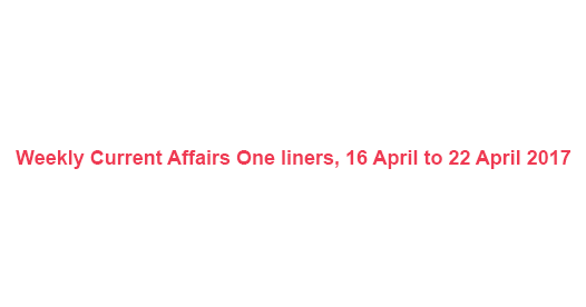Weekly Current Affairs One liners, 16 April to 22 April 2017