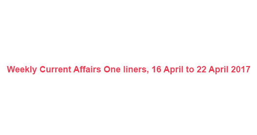 Weekly Current Affairs One liners, 16 April to 22 April 2017 Weekly Current Affairs One liners, 16 April to 22 April 2017