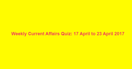 Weekly Current Affairs Quiz: 17 April to 23 April 2017 Weekly Current Affairs Quiz: 17 April to 23 April 2017