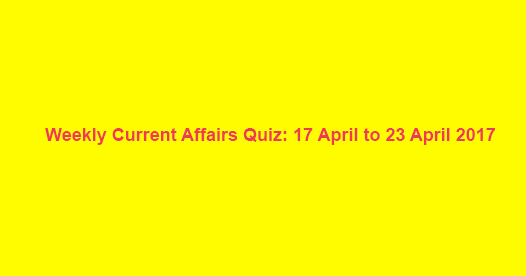 Weekly Current Affairs Quiz: 17 April to 23 April 2017