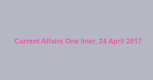 Current Affairs One liner, 24 April 2017