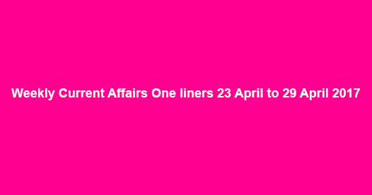 Weekly Current Affairs One liners 23 April to 29 April 2017
