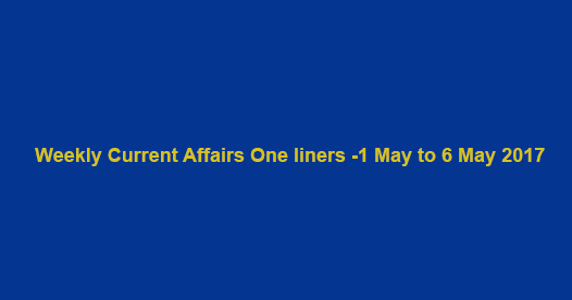 Weekly Current Affairs One liners -1 May to 6 May 2017