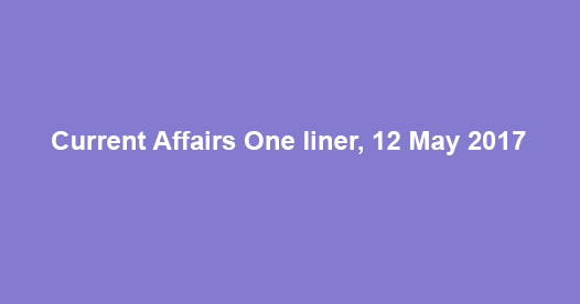 Current Affairs One liner, 12 May 2017 Current Affairs One liner, 12 May 2017