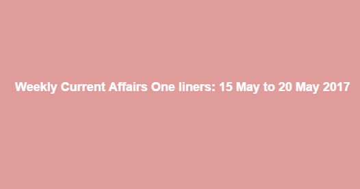 Weekly Current Affairs One liners: 15 May to 20 May 2017