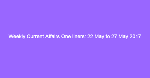 Weekly Current Affairs One liners: 22 May to 27 May 2017 Weekly Current Affairs One liners: 22 May to 27 May 2017
