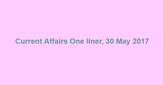 Current Affairs One liner, 30 May 2017 Current Affairs One liner, 30 May 2017