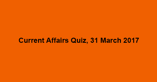 Current Affairs Quiz, 31 March 2017 Current Affairs Quiz, 31 March 2017