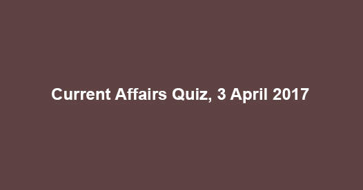 Current Affairs Quiz, 3 April 2017 Current Affairs Quiz, 3 April 2017