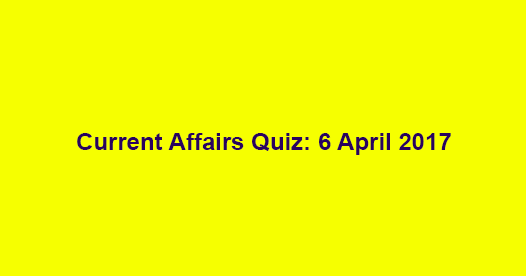 Current Affairs Quiz: 6 April 2017 Current Affairs Quiz: 6 April 2017