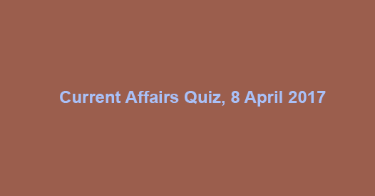Current Affairs Quiz, 8 April 2017 Current Affairs Quiz, 8 April 2017