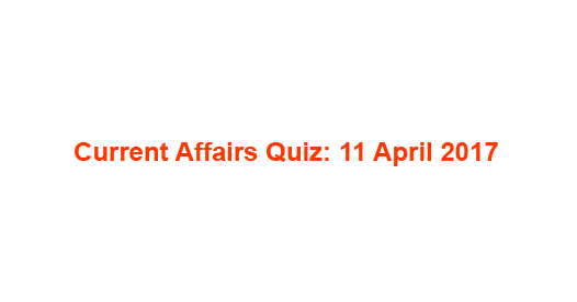 Current Affairs Quiz: 11 April 2017 Current Affairs Quiz: 11 April 2017