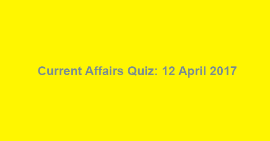 Current Affairs Quiz: 12 April 2017 Current Affairs Quiz: 12 April 2017