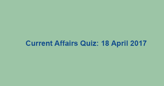 Current Affairs Quiz: 18 April 2017 Current Affairs Quiz: 18 April 2017