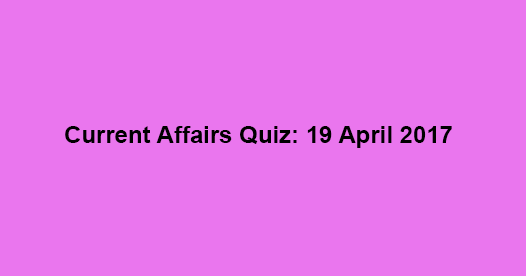 Current Affairs Quiz: 19 April 2017