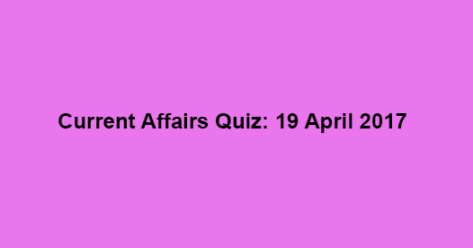 Current Affairs Quiz: 19 April 2017 Current Affairs Quiz: 19 April 2017