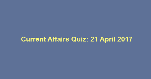 Current Affairs Quiz: 21 April 2017