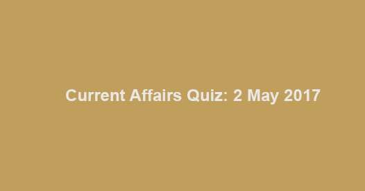 Current Affairs Quiz: 2 May 2017 Current Affairs Quiz: 2 May 2017