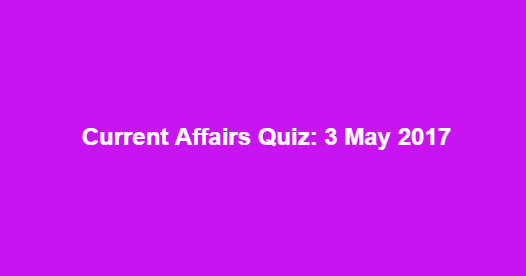 Current Affairs Quiz: 3 May 2017 Current Affairs Quiz: 3 May 2017