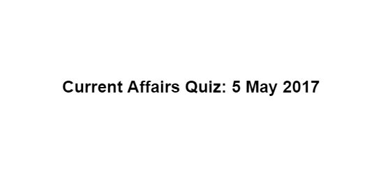 Current Affairs Quiz: 5 May 2017 Current Affairs Quiz: 5 May 2017