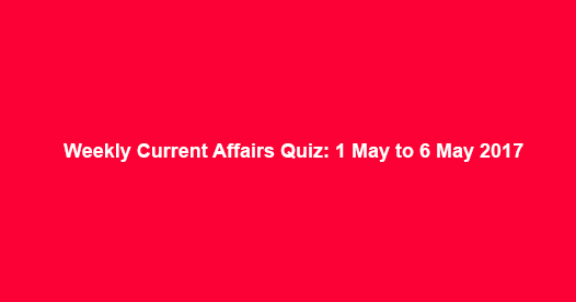Weekly Current Affairs Quiz: 1 May to 6 May 2017