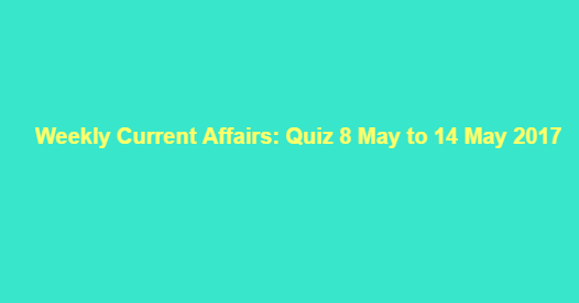 Weekly Current Affairs: Quiz 8 May to 14 May 2017