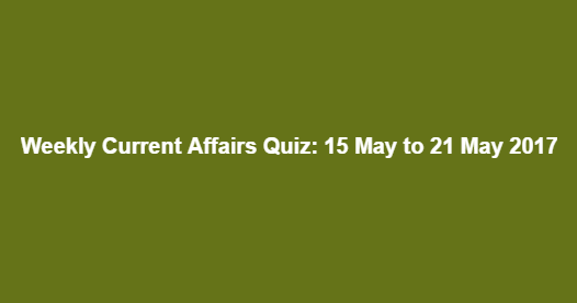 Weekly Current Affairs Quiz: 15 May to 21 May 2017