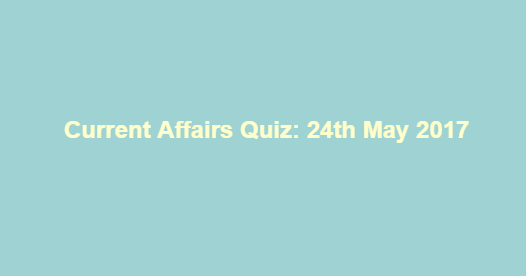 Current Affairs Quiz: 24th May 2017 Current Affairs Quiz: 24th May 2017