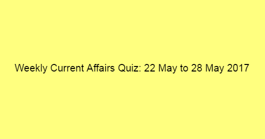 Weekly Current Affairs Quiz: 22 May to 28 May 2017 Weekly Current Affairs Quiz: 22 May to 28 May 2017