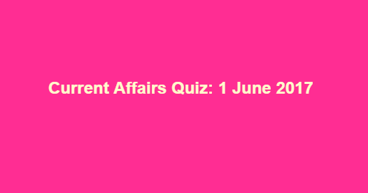 Current Affairs Quiz: 1 June 2017 Current Affairs Quiz: 1 June 2017