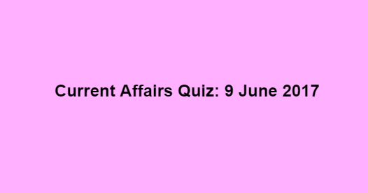 Current Affairs Quiz: 9 June 2017 Current Affairs Quiz: 9 June 2017