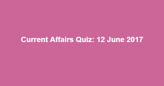 Current Affairs Quiz: 12 June 2017 Current Affairs Quiz: 12 June 2017